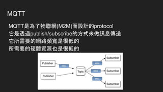 MQTT
MQTT是為了物聯網(M2M)而設計的protocol
它是透過publish/subscribe的方式來做訊息傳送
它所需要的網路頻寬是很低的
所需要的硬體資源也是很低的
 