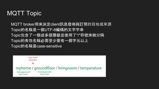 MQTT Topic
MQTT broker用來決定client訊息發佈與訂閱的目地或來源
Topic的名稱是一個UTF-8編碼的文字字串
Topic包含了一個或多個層級並使用了"/"符號來做分隔
Topic的有效名稱必需至少要有一個字元以上
Topic的名稱是case-sensitive
 