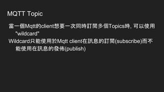 MQTT Topic
當一個Mqtt的client想要一次同時訂閱多個Topics時, 可以使用
"wildcard"
Wildcard只能使用於Mqtt client在訊息的訂閱(subscribe)而不
能使用在訊息的發佈(publish)
 