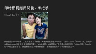即時網頁應用開發 - 手把手
郭二文 (二哥)
緯創資通(Wistron)員工。在緯創創立「緯創IT先進技術實驗室(witlab)」、並於2015年「witlab-1期」協助導
入Elasticsearch(分散式全文檢索引擎),「witlab-2期」MQTT的IoT信息核心及2016年「witlab-3期」Apache
Spark的大數據平台。熱愛軟體開發與物聯網創新，喜歡整合性資料分析與探索性研究。
 