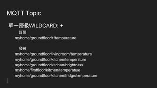 MQTT Topic
單一層級WILDCARD: +
訂閱
myhome/groundfloor/+/temperature
發佈
myhome/groundfloor/livingroom/temperature
myhome/groundfloor/kitchen/temperature
myhome/groundfloor/kitchen/brightness
myhome/firstfloor/kitchen/temperature
myhome/groundfloor/kitchen/fridge/temperature
 