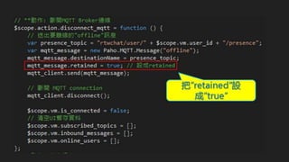 MQTT ADVANCED
RETAINED MESSAGES
Retained message跟其它MQTT message的結構差不多, 唯一的差別在於在MQTT訊息中的
"retained flag" 被設定成 true
MQTT Broker會儲存同一主題下的最後一封的retained message的訊息(就像是Cache)
MQTT broker針對每一個主題只會有一個retained message
Retained messages可以幫助新訂閱的clients來取得該訂閱主題最後的一筆被發佈的訊息
 