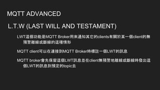 MQTT ADVANCED
L.T.W (LAST WILL AND TESTAMENT)
LWT這個功能是MQTT Broker用來通知其它的clients有關於某一個client的無
預警離線或斷線的這種情形
MQTT client可以在連接到MQTT Broker時標註一個LWT的訊息
MQTT broker會先保留這個LWT訊息並在client無預警地離線或斷線時發出這
個LWT的訊息到預定的topic去
 