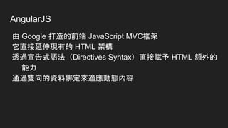 AngularJS
由 Google 打造的前端 JavaScript MVC框架
它直接延伸現有的 HTML 架構
透過宣告式語法（Directives Syntax）直接賦予 HTML 額外的
能力
通過雙向的資料綁定來適應動態內容
 
