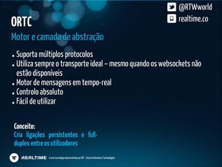 @RTWworld
ORTC                                                                                   realtime.co

Motor e camada de abstração
 Suporta múltiplos protocolos
 Utiliza sempre o transporte ideal – mesmo quando os websockets não
 estão disponíveis
 Motor de mensagens em tempo-real
 Controlo absoluto
 Fácil de utilizar

Conceito:
Cria ligações persistentes e full-
duplex entre os utilizadores
              é uma tecnologia desenvolvida por IBT - Internet Business Technologies
 