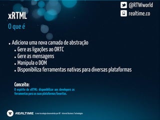 @RTWworld
xRTML                                                                                        realtime.co

O que é

 Adiciona uma nova camada de abstração
   Gere as ligações ao ORTC
   Gere as mensagens
   Manipula o DOM
   Disponibiliza ferramentas nativas para diversas plataformas

  Conceito:
  O espírito do xRTML: disponibilizar aos developers as
  ferramentas para as suas plataformas favoritas.




                    é uma tecnologia desenvolvida por IBT - Internet Business Technologies
 
