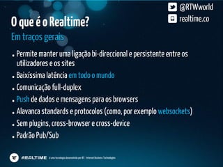 @RTWworld
O que é o Realtime?                                                                  realtime.co

Em traços gerais
 Permite manter uma ligação bi-direccional e persistente entre os
 utilizadores e os sites
 Baixíssima latência em todo o mundo
 Comunicação full-duplex
 Push de dados e mensagens para os browsers
 Alavanca standards e protocolos (como, por exemplo websockets)
 Sem plugins, cross-browser e cross-device
 Padrão Pub/Sub

            é uma tecnologia desenvolvida por IBT - Internet Business Technologies
 