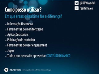 @RTWworld
Como posso utilizar?                                                                 realtime.co

Em que áreas o Realtime faz a diferença?
 Informação financeira
 Ferramentas de monitorização
 Aplicações sociais
 Publicação de conteúdo
 Ferramentas de user engagement
 Jogos
 Tudo o que necessite apresentar CONTEÚDO DINÂMICO


            é uma tecnologia desenvolvida por IBT - Internet Business Technologies
 