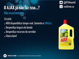 @RTWworld
O AJAX já não faz isso…?                                                              realtime.co

Não exactamente…
O AJAX:
 NÃO disponibiliza tempo-real. Somente o SIMULA.
 Desperdiça largura de banda
 Desperdiça recursos do servidor
 Cheira bem!




             é uma tecnologia desenvolvida por IBT - Internet Business Technologies
 
