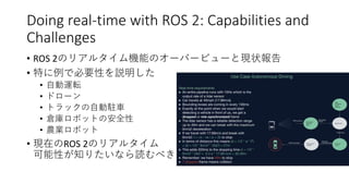 Doing real-time with ROS 2: Capabilities and
Challenges
• ROS 2のリアルタイム機能のオーバービューと現状報告
• 特に例で必要性を説明した
• 自動運転
• ドローン
• トラックの自動駐車
• 倉庫ロボットの安全性
• 農業ロボット
• 現在のROS 2のリアルタイム
可能性が知りたいなら読むべき
 