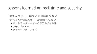 Lessons learned on real-time and security
• セキュリティーについての話は少ない
• でもROS自体についての情報も少ない
• ネットワークレーヤーのリアルタイム性
• DDSのジッター
• タイムシンクロナイズ
 