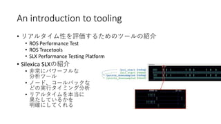 An introduction to tooling
• リアルタイム性を評価するためのツールの紹介
• ROS Performance Test
• ROS Tracetools
• SLX Performance Testing Platform
• Silexica SLXの紹介
• 非常にパワーフルな
分析ツール
• ノード、コールバックな
どの実行タイミング分析
• リアルタイムを本当に
果たしているかを
明確にしてくれる
 