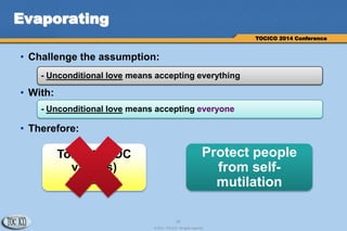 15
© 2014 TOCICO. All rights reserved.
TOCICO 2014 Conference
Evaporating
• Challenge the assumption:
• With:
• Therefore:
- Unconditional love means accepting everything
- Unconditional love means accepting everyone
Tolerate TOC
value(s)
violation
Protect people
from self-
mutilation
 