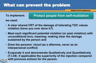 16
© 2014 TOCICO. All rights reserved.
TOCICO 2014 Conference
What can prevent the problem
To implement:
we need:
• A clear shared CRT of the damage of tolerating TOC values
violation (have you ever done it?)
• Meet each significant potential violation (or past violation) with
unconditional love, meaning: making clear the damage
sustained by the person and
• Draw the persons’ cloud (as a dilemma, never as an
interpersonal conflict)
• Evaporate it and demonstrate Qualitatively and Quantitatively
(T.I.OE. if applicable) the superiority of the injection compared
with previous actions for the person.
Protect people from self-mutilation
 