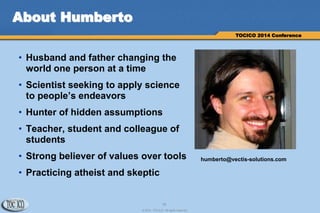 18
© 2014 TOCICO. All rights reserved.
TOCICO 2014 Conference
About Humberto
• Husband and father changing the
world one person at a time
• Scientist seeking to apply science
to people’s endeavors
• Hunter of hidden assumptions
• Teacher, student and colleague of
students
• Strong believer of values over tools
• Practicing atheist and skeptic
humberto@vectis-solutions.com
 