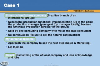 6
© 2014 TOCICO. All rights reserved.
TOCICO 2014 Conference
Case 1
Construction fixtures company (Brazilian branch of an
international group):
• Successful production functional implementation (up to the point
the production manager (youngest top manager locally) became
the Americas Production Director of the group)
• Sold by one consulting company with me as the lead consultant
• No continuation (failure to sell the natural continuation)
My personal dilemma
• Approach the company to sell the next step (Sales & Marketing)
• Let them be
Result Dismantling of the of local company and loss of knowledge
and jobs
 