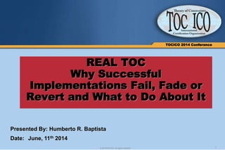 1© 2014TOCICO. All rights reserved.
TOCICO 2014 Conference
REAL TOC
Why Successful
Implementations Fail, Fade or
Revert and What to Do About It
Presented By: Humberto R. Baptista
Date: June, 11th 2014
 