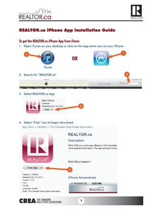 REALTOR.ca iPhone App Installation Guide

To get the REALTOR.ca iPhone App from iTunes
1.	 Open	iTunes	on	your	desktop	or	click	on	the	App	store	icon	on	your	iPhone

     1                                                                      1

                                              OR
                    iTunes	

2.	 Search	for	“REALTOR.ca”																		                                   2




3.	 Select	REALTOR.ca	App



                                                   3




4.	 Select	“Free”	icon	to	begin	download.




                                          4




                                                   1
 