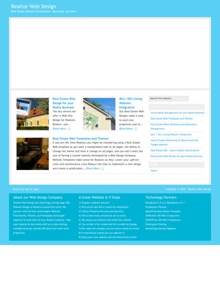 Realtor Web Design
Real Estate Website Development, Marketing, and More




                                      Real Estate Web                                               MLS / IDX Listing         Search this website…                     SEARCH

                                      Design for your                                               Website
                                      Realty Business                                               Integration                Our Services:
                                      The key service we                                            Our Real Estate Web        Social Media Management for your Realty Business
                                      offer is Web Site                                             Designs make it easy
                                                                                                                               Real Estate Web Templates and Themes
                                      Design for Realtors,                                          to post your
                                      Brokers, and …                                                properties and to …        Real Estate Public Relations and Reputation
                                      [Read More...]                                                [Read More...]             Management

                                                                                                                               MLS / IDX Listing Website Integration
                                      Real Estate Web Templates and Themes                                                     Search Engine Marketing for Real Estate like
                                      If you are like most Realtors you might be considering using a Real Estate
                                                                                                                               Google Adwords
                                      Web template as you want a standardized look on all pages, the ability to
                                      change the theme and have it change on all pages, and you don’t want the                 Real Estate SEO – Search Engine Optimization

                                      cost of having a custom website developed by a Web Design Company.                       Real Estate Web Design for your Realty Business
                                      Website Templates make sense for Realtors as they: Lower your upfront
                                      costs and maintenance costs Reduce the time to implement a new design                    Pages
                                      and create a predictable … [Read More...]
                                                                                                                               About




 Return to top of page                                                                                                                      Copyright © 2010 · Realtor Web Design


 About our Web Design Company                                A Great Website in 9 Steps                                    Technology Partners
 Realtor Web Design dot Org brings cutting edge CMS          1) Choose a website solution                                  Wordpress 2.9.2 or Wordpress 3.0.1
 Website Design to Realtors around the world. We             2) Pick extras like IDX or email list integration             Studiopress Themes
 partner with the best technologies Website                  3) Collect Property Pictures and Specifics                    AgentPress Real Estate Template
 Frameworks, Themes, and Templates all brought               4) Tell us how many articles we are to write.                 IDXBroker IDX/MLS Integration
 together to work best for your Realty Company. Take         5) We setup your website and install the content              DSIDXPress IDX/MLS Integration
 your website to new levels with up to date listings,        6) You review it for a week and tell us what to change        Sharkspace Hosting
 multiple pictures, and MLS IDX data from other local        7) We make the changes and you have a week to review          NameCheap Domain Registar
 properties.                                                 8) If everything is good you can approve it
                                                             9) Enjoy your new website and new Real Estate theme
 