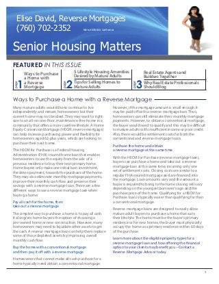1
Ways to Purchase
a Home with
a Reverse
Mortgage 2
5LifestyleHousingAmenities
DesiredbyMatureAdults
TipsforSellingHomesto
MatureAdults 3
RealEstateAgentsand
BuildersTogether
WhyRealEstateProfessionals
ShouldBlog
FEATURED IN THIS ISSUE
Ways to Purchase a Home with a Reverse Mortgage
Many mature adults would like to continue to live
independently and remain homeowners but their
current home may not be ideal. They may want to right-
size to an all-on-one-floor, maintenance-free home in a
community that offers a more carefree lifestyle. A Home
Equity Conversion Mortgage (HECM, reverse mortgage)
can help increase purchasing power and flexibility for
homeowners aged 62-plus years, which are looking to
purchase their next home.
The HECM for Purchase is a Federal Housing
Administration (FHA) insured home loan that enables
homeowners to use the equity from the sale of a
previous residence to buy their next primary home.
Home buyers only make one initial loan investment,
the down payment, towards the purchase of the home.
They may also eliminate monthly mortgage payments,
improve their monthly cash flow and preserve their
savings with a reverse mortgage loan. There are a few
different ways to use a reverse mortgage loan when
buying a home:
Pay all cash for the home, then
take out a reverse mortgage
The simplest way to purchase a home is to pay all cash.
It also gives home buyers the option of choosing a
pre-owned home or new construction. However, many
homeowners may need to liquidate other assets to get
the cash. A reverse mortgage loan can help them replace
some of those depleted assets by improving overall
monthly cash flow.
Buy the home with a conventional mortgage
and then pay it off with a reverse mortgage
Homeowners that cannot make all cash purchase for a
home typically need obtain a conventional mortgage.
However, if the mortgage amount is small enough it
may be paid off with a reverse mortgage loan. Thus,
homeowners can still eliminate their monthly mortgage
payments. However, to obtain a conventional mortgage,
the buyer would need to qualify and this may be difficult
to mature adults with insufficient income or poor credit.
Also, there would be settlement costs for both the
conventional and reverse mortgage loans.
Purchase the home and obtain
a reverse mortgage at the same time
With the HECM for Purchase (reverse mortgage loan),
buyers can purchase a home and take out a reverse
mortgage loan at the same time, incurring only one
set of settlement costs. Closing costs are similar to a
regular FHA insured mortgage and are financed into
the mortgage. Loan amounts vary and the amount a
buyer is required to bring to the home closing will vary
depending on the youngest borrower’s age and the
purchase price of the home. Qualifying for a HECM for
Purchase loan is typically easier than qualifying for than
a conventional mortgage.
Reverse mortgage loans are designed to easily allow
mature adult buyers to purchase a home that suits
their lifestyle. The home must be the buyer’s primary
residence or for new homes, the buyer must physically
occupy the home as a primary residence within 60 days
of the purchase.
Learn more about the eligible property types for a
reverse mortgage loan and how offering the financial
option to your clients may benefit you – Contact a
Reverse Mortgage Advisor today.
page
page
page
1
Senior Housing Matters
Elise David, Reverse Mortgages
(760) 702-2352 Nmls#236833 California
 