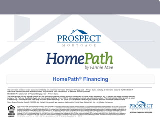 HomePath® Financing
The information contained herein represents confidential and proprietary information of Prospect Mortgage, LLC – Primary Series, including all information related to the REO BOSS™
open house marketing and lead generation system. Any disclosure, copy, reproduction, or download is strictly prohibited.
REO BOSS™ is a trademark of Prospect Mortgage, LLC – Primary Series.
The Home Buyers Scouting Report® (HBSR) is a free home finding service provided directly to homebuyers by Home Buyers Marketing II, Inc., a licensed real estate brokerage services
company. The Preferred Real Estate Agent and Home Buyers Marketing II, Inc. (HBM Il) are cooperating, licensed real estate professionals. The Preferred Loan Officer’s role is to assist
in determining a comfortable home price range for Home Buyers Marketing II, Inc. (HBM II) to use when it is searching for properties within the homebuyer’s search criteria.
Home Buyers Scouting Report®, HBSR®, and Contact Conversion® are registered trademarks of Home Buyer Marketing II, Inc. or Affiliated Companies.

              Equal Housing Lender. Prospect Mortgage is located at 15301 Ventura Blvd., Suite D300, Sherman Oaks, CA 91403. Prospect Mortgage, LLC is a Delaware limited liability company licensed by the CA Dept. of Corps. under
              CRMLA and operates with the following licenses: AZ Mortgage Banker License #BK0903027, #BK0909362, #BK0908046, #BK0908050, #BK0908056, BK#0908057, #BK0908058, #BK0908731, BK#0903112, BK#0903912,
              BK#0906650, BK#0906913; To check the license status of your CO mortgage broker, visit www.dora.state.co.us/real-estate/index.htm; GA Residential Mortgage License #16984; IL Residential Mortgage Licensee #6424; MA
              Mortgage Lender/Broker License #MC2011; MS Licensed Mortgage Co.; MT Residential Mortgage Lender Licensee #120; NV Division of Mortgage Lending Mortgage Banker #1173 and Mortgage Broker #3095; Licensed by
              the NH Banking Dept.; Licensed Banker-NJ Dept. of Banking and Insurance #9932415; Operates as Metrocities Mortgage, LLC in NY (Licensed Mortgage Banker‫ر‬NYS Banking Department); Operates as Metrocities
              Mortgage, LLC in OH (Ohio Mortgage Broker Act, Lic # MB.803629.000); OR Mortgage Lender Licensee #ML-2006; PA Dept. of Banking license #1740; RI Licensed Lender #20021343LL, Broker #20041643LB; licensed by
              the VA State Corp. Commission as MC-2195. This is not an offer for extension of credit or a commitment to lend. All loans must satisfy company underwriting guidelines. Information and pricing are subject to change at any
              time and without notice. This is not an offer to enter into a rate lock agreement under MN law‭ ‭ r any other applicable law‭ – 0509-63‭
0 HomePath® Financing Overview
                                                                                                            ,o                            .
                                                                                                                       Copyright © 2011 Prospect Mortgage, LLC – Primary Series
 