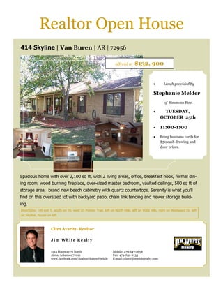 Realtor Open House
414 Skyline | Van Buren | AR | 72956

                                                                    offered at    $132, 900


                                                                                                       Lunch provided by

                                                                                                Stephanie Melder
                                                                                                        of Simmons First

                                                                                                       TUESDAY,
                                                                                                      OCTOBER 25th

                                                                                                     11:00-1:00
                                                                                                     Bring business cards for
                                                                                                      $50 cash drawing and
                                                                                                      door prizes.




Spacious home with over 2,100 sq ft, with 2 living areas, office, breakfast nook, formal din-
ing room, wood burning fireplace, over-sized master bedroom, vaulted ceilings, 500 sq ft of
storage area, brand new beech cabinetry with quartz countertops. Serenity is what you'll
find on this oversized lot with backyard patio, chain link fencing and newer storage build-
ing.
Directions: i40 exit 5, south on 59, west on Pointer Trail, left on North Hills, left on Vista Hills, right on Westward Dr, left
on Skyline, house on left



                     Clint Avaritt- Realtor

                     Jim White Realty


                     1124 Highway 71 North                         Mobile: 479-647-2658
                     Alma, Arkansas 72921                          Fax: 479-632-2133
                     www.facebook.com/RealtorHomesForSale          E-mail: clint@jimwhiterealty.com
 