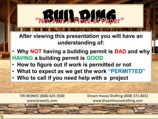 BUILDING
               PERMIT
  After viewing this presentation you will have an
                 understanding of:
• Why NOT having a building permit is BAD and why
HAVING a building permit is GOOD
• How to figure out if work is permitted or not
• What to expect as we get the work “PERMITTED”
• Who to call if you need help with a project


  TJR WORKS! (808) 625-3500   Dream House Drafting (808) 371-8031
      www.tjrworks.com           www.dreamhousedrafting.com
 