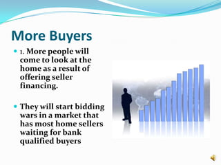 More Buyers1. More people will come to look at the home as a result of offering seller financing.They will start bidding wars in a market that has most home sellers waiting for bank qualified buyers