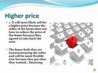 Higher price2. It will most likely sell for a higher price because the seller of the home does not have to reduce the price of the home because they agreed to take back the note.The buyer feels they are inconveniencing the seller and will be more flexible now because they got what they wanted… financing 