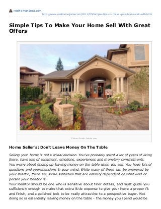 realt orranjana.com
                        http://www.realtorranjana.com/2012/05/simple-tips-to-make-your-home-sell-with.html




Simple Tips To Make Your Home Sell With Great
Offers




                                             P i ctu r e Cr e d i t: fo to l i a .co m




Home Seller's: Don't Leave Money On T he T able

Selling your home is not a trivial decision. You've probably spent a lot of years of living
there, have lots of sentiment, emotions, experiences and monetary commitments.
You worry about ending up leaving money on the table when you sell. You have lots of
questions and apprehensions in your mind. While many of these can be answered by
your Realtor, there are some subtleties that are entirely dependent on what kind of
person your Realtor is.
Your Realt or should be one who is sensit ive about finer det ails, and must guide you
sufficient ly enough t o make t hat ext ra lit t le expense t o give your home a proper fit
and finish, and a polished look t o be really at t ract ive t o a prospect ive buyer. Not
doing so is essent ially leaving money on t he t able - t he money you spend would be
 