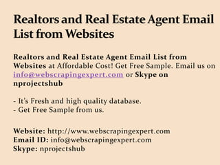 Realtors and Real Estate Agent Email List from
Websites at Affordable Cost! Get Free Sample. Email us on
info@webscrapingexpert.com or Skype on
nprojectshub
- It’s Fresh and high quality database.
- Get Free Sample from us.
Website: http://www.webscrapingexpert.com
Email ID: info@webscrapingexpert.com
Skype: nprojectshub
 