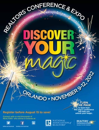 NFERENCE &
                             CO        ®
                                          EX
                          RS                PO
                         O
    T
  AL
RE




                                                             12
                                                        -1 20
                                                        2,
                                  OR                   9
                                    LAN           ER
                                       DO • NOVEMB
                                                       Turn
                                                     the page
                                                       to learn how
                                                  this year’s conference
                                                       will help you
Register before August 15 to save!                 unlock your magic.
Connect with us and thousands of
REALTORS® who will be in Orlando at:



twitter.com/narannual   facebook.com/narannual
 