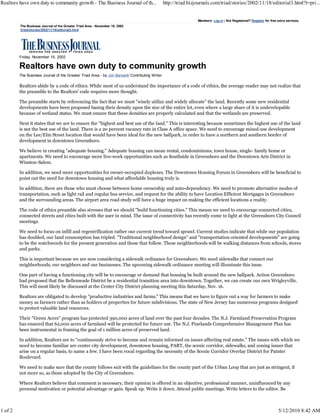 Realtors have own duty to community growth - The Business Journal of th...                      http://triad.bizjournals.com/triad/stories/2002/11/18/editorial3.html?t=pri...


                                                                                                                 Members: Log in | Not Registered? Register for free extra services.
         The Business Journal of the Greater Triad Area - November 18, 2002
         /triad/stories/2002/11/18/editorial3.html




         Friday, November 15, 2002

         Realtors have own duty to community growth
         The Business Journal of the Greater Triad Area - by Jon Barsanti Contributing Writer

         Realtors abide by a code of ethics. While most of us understand the importance of a code of ethics, the average reader may not realize that
         the preamble to the Realtors' code requires more thought.

         The preamble starts by referencing the fact that we must "wisely utilize and widely allocate" the land. Recently some new residential
         developments have been proposed basing their density upon the size of the entire lot, even where a large share of it is undevelopable
         because of wetland status. We must ensure that these densities are properly calculated and that the wetlands are preserved.

         Next it states that we are to ensure the "highest and best use of the land." This is interesting because sometimes the highest use of the land
         is not the best use of the land. There is a 20 percent vacancy rate in Class A office space. We need to encourage mixed-use development
         on the Lee/Elm Street location that would have been ideal for the new ballpark, in order to have a northern and southern border of
         development in downtown Greensboro.

         We believe in creating "adequate housing." Adequate housing can mean rental, condominiums, town house, single- family home or
         apartments. We need to encourage more live-work opportunities such as Southside in Greensboro and the Downtown Arts District in
         Winston-Salem.

         In addition, we need more opportunities for owner-occupied duplexes. The Downtown Housing Forum in Greensboro will be beneficial to
         point out the need for downtown housing and what affordable housing truly is.

         In addition, there are those who must choose between home ownership and auto-dependency. We need to promote alternative modes of
         transportation, such as light rail and regular bus service, and request for the ability to have Location Efficient Mortgages in Greensboro
         and the surrounding areas. The airport area road study will have a huge impact on making the efficient locations a reality.

         The code of ethics preamble also stresses that we should "build functioning cities." This means we need to encourage connected cities,
         connected streets and cities built with the user in mind. The issue of connectivity has recently come to light at the Greensboro City Council
         meetings.

         We need to focus on infill and regentrification rather our current trend toward sprawl. Current studies indicate that while our population
         has doubled, our land consumption has tripled. "Traditional neighborhood design" and "transportation oriented developments" are going
         to be the watchwords for the present generation and those that follow. These neighborhoods will be walking distances from schools, stores
         and parks.

         This is important because we are now considering a sidewalk ordinance for Greensboro. We need sidewalks that connect our
         neighborhoods, our neighbors and our businesses. The upcoming sidewalk ordinance meeting will illuminate this issue.

         One part of having a functioning city will be to encourage or demand that housing be built around the new ballpark. Action Greensboro
         had proposed that the Bellemeade District be a residential transition area into downtown. Together, we can create our own Wrigleyville.
         This will most likely be discussed at the Center City District planning meeting this Saturday, Nov. 16.

         Realtors are obligated to develop "productive industries and farms." This means that we have to figure out a way for farmers to make
         money as farmers rather than as holders of properties for future subdivisions. The state of New Jersey has numerous programs designed
         to protect valuable land resources.

         Their "Green Acres" program has protected 390,000 acres of land over the past four decades. The N.J. Farmland Preservation Program
         has ensured that 62,000 acres of farmland will be protected for future use. The N.J. Pinelands Comprehensive Management Plan has
         been instrumental in framing the goal of 1 million acres of preserved land.

         In addition, Realtors are to "continuously strive to become and remain informed on issues affecting real estate." The issues with which we
         need to become familiar are center city development, downtown housing, PART, the scenic corridor, sidewalks, and zoning issues that
         arise on a regular basis, to name a few. I have been vocal regarding the necessity of the Scenic Corridor Overlay District for Painter
         Boulevard.

         We need to make sure that the county follows suit with the guidelines for the county part of the Urban Loop that are just as stringent, if
         not more so, as those adopted by the City of Greensboro.

         Where Realtors believe that comment is necessary, their opinion is offered in an objective, professional manner, uninfluenced by any
         personal motivation or potential advantage or gain. Speak up. Write it down. Attend public meetings. Write letters to the editor. Be



1 of 2                                                                                                                                                                5/12/2010 8:42 AM
 