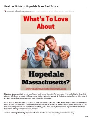 Realtors Guide to Hopedale Mass Real Estate
www.maxrealestateexposure.com /ma-re/worcester-county/real-estate-agents-hopedale-ma/
Hopedale, Massachusetts, is a small town located south east of Worcester. For home buyers that are looking for the perfect
place to settle down – one that is still close enough to the city to have access to all the best such places have to oﬀer, yet small
enough to settle down in and raise a family – Hopedale could be perfect.
Do you want to learn all there is to know about Hopedale Massachusetts Real Estate, as well as what makes the town special?
Keep reading and you will get quite an education! If you are thinking of selling or buying a home in town, please reach out as I
have been selling Hopedale real estate for the past thirty years! There are very few Realtors in Hopedale MA that have the
track record of being a top producer year after year.
As a Real Estate agent servicing Hopedale with three decades of experience, selling here comes naturally.
1/8
 