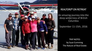 REALTORS® ON RETREAT
An amazing journey into the
deep wilderness of British
Columbia
September 11-15th, 2016
TRIP NOTES
by Suze Cumming
The Nature of Real Estate
 