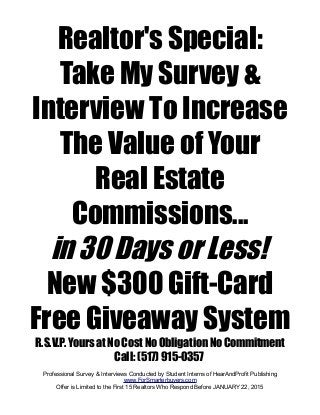 Realtor's Special:
Take My Survey &
Interview To Increase
The Value of Your
Real Estate
Commissions...
in 30 Days or Less!
New $300 Gift-Card
Free Giveaway System
R.S.V.P. Yours at No Cost No Obligation No Commitment
Call: (517) 915-0357
Professional Survey & Interviews Conducted by Student Interns of HearAndProfit Publishing
www.ForSmarterbuyers.com
Offer is Limited to the First 15 Realtors Who Respond Before JANUARY 22, 2015
 