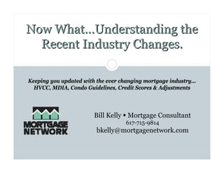 Now What…Understanding the
  Recent Industry Changes.

Keeping you updated with the ever changing mortgage industry…
  HVCC, MDIA, Condo Guidelines, Credit Scores & Adjustments



                        Bill Kelly Mortgage Consultant
                                   617-715-9814
                        bkelly@mortgagenetwork.com
 