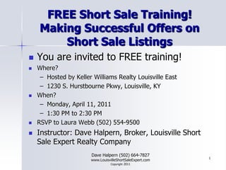 FREE Short Sale Training!Making Successful Offers on Short Sale Listings You are invited to FREE training! Where?  Hosted by Keller Williams Realty Louisville East 1230 S. Hurstbourne Pkwy, Louisville, KY When? Monday, April 11, 2011 1:30 PM to 2:30 PM RSVP to Laura Webb (502) 554-9500 Instructor: Dave Halpern, Broker, Louisville Short Sale Expert Realty Company Dave Halpern (502) 664-7827 www.LouisvilleShortSaleExpert.comCopyright 2011 1 