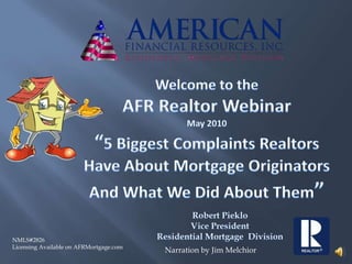 Welcome to the  AFR Realtor Webinar  May 2010 “5 Biggest Complaints Realtors  Have About Mortgage Originators And What We Did About Them” Robert Pieklo Vice President  Residential Mortgage  Division NMLS#2826 Licensing Available on AFRMortgage.com Narration by Jim Melchior 