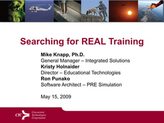 Searching for REAL Training Mike Knapp, Ph.D. General Manager – Integrated Solutions Kristy Holnaider Director – Educational Technologies Ron PunakoSoftware Architect – PRE SimulationMay 15, 2009 