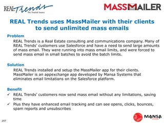 REAL Trends uses MassMailer with their clients
to send unlimited mass emails
Problem
REAL Trends is a Real Estate consulting and communications company. Many of
REAL Trends’ customers use Salesforce and have a need to send large amounts
of mass email. They were running into mass email limits, and were forced to
send mass email in small batches to avoid the batch limits.
Solution
REAL Trends installed and setup the MassMailer app for their clients.
MassMailer is an appexchange app developed by Mansa Systems that
eliminates email limitations on the Salesforce platform.
Benefit
 REAL Trends’ customers now send mass email without any limitations, saving
time
 Plus they have enhanced email tracking and can see opens, clicks, bounces,
spam reports and unsubscribes
297
 