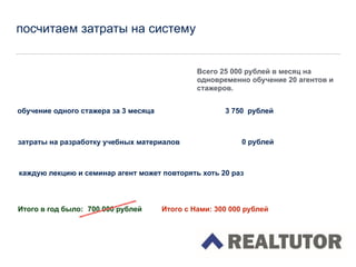 посчитаем затраты на систему
Всего 25 000 рублей в месяц на
одновременно обучение 20 агентов и
стажеров.
обучение одного стажера за 3 месяца 3 750 рублей
затраты на разработку учебных материалов
каждую лекцию и семинар агент может повторять хоть 20 раз
Итого в год было: 700 000 рублей
0 рублей
Итого с Нами: 300 000 рублей
 