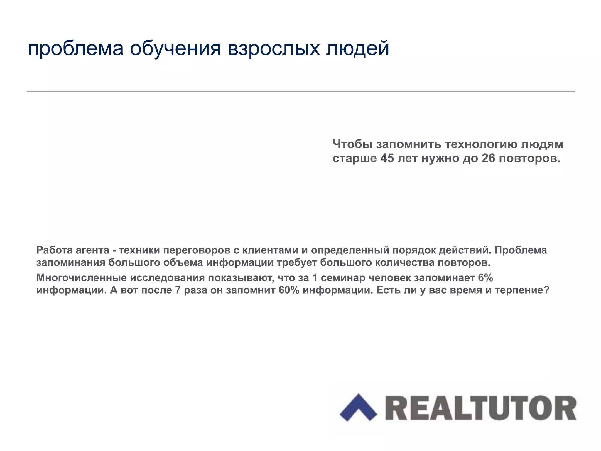 проблема обучения взрослых людей
!
!
!
!
!
Работа агента - техники переговоров с клиентами и определенный порядок действий. Проблема
запоминания большого объема информации требует большого количества повторов.
Многочисленные исследования показывают, что за 1 семинар человек запоминает 6%
информации. А вот после 7 раза он запомнит 60% информации. Есть ли у вас время и терпение?
!
!
!
!
!
!
!
!
!
!
Чтобы запомнить технологию людям
старше 45 лет нужно до 26 повторов.
 