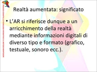 • L’AR si riferisce dunque a un
arricchimento della realtà
mediante informazioni digitali di
diverso tipo e formato (grafico,
testuale, sonoro ecc.).
Realtà aumentata: significato
IPROCESSICOGNITIVI,LETECNOLOGIEINTERATTIVEEILMETODOMONTESSORI
 