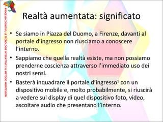 • Se siamo in Piazza del Duomo, a Firenze, davanti al
portale d’ingresso non riusciamo a conoscere
l’interno.
• Sappiamo che quella realtà esiste, ma non possiamo
prenderne coscienza attraverso l’immediato uso dei
nostri sensi.
• Basterà inquadrare il portale d’ingresso1
con un
dispositivo mobile e, molto probabilmente, si riuscirà
a vedere sul display di quel dispositivo foto, video,
ascoltare audio che presentano l’interno.
Realtà aumentata: significato
IPROCESSICOGNITIVI,LETECNOLOGIEINTERATTIVEEILMETODOMONTESSORI
 