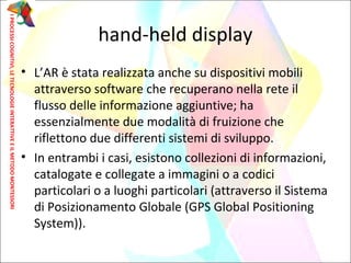 hand-held display
• L’AR è stata realizzata anche su dispositivi mobili
attraverso software che recuperano nella rete il
flusso delle informazione aggiuntive; ha
essenzialmente due modalità di fruizione che
riflettono due differenti sistemi di sviluppo.
• In entrambi i casi, esistono collezioni di informazioni,
catalogate e collegate a immagini o a codici
particolari o a luoghi particolari (attraverso il Sistema
di Posizionamento Globale (GPS Global Positioning
System)).
IPROCESSICOGNITIVI,LETECNOLOGIEINTERATTIVEEILMETODOMONTESSORI
 
