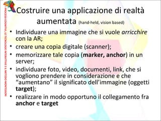 Costruire una applicazione di realtà
aumentata (hand-held, vision based)
• Individuare una immagine che si vuole arricchire
con la AR;
• creare una copia digitale (scanner);
• memorizzare tale copia (marker, anchor) in un
server;
• individuare foto, video, documenti, link, che si
vogliono prendere in considerazione e che
“aumentano” il significato dell’immagine (oggetti
target);
• realizzare in modo opportuno il collegamento fra
anchor e target
IPROCESSICOGNITIVI,LETECNOLOGIEINTERATTIVEEILMETODOMONTESSORI
 