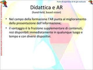 Didattica e AR
(hand-held, based vision)
• Nel campo della formazione l’AR punta al miglioramento
della presentazione dell’informazione;
• il vantaggio è la fruizione supplementare di contenuti,
resi disponibili immediatamente in qualunque luogo e
tempo e con diversi dispositivi.
IPROCESSICOGNITIVI,LETECNOLOGIEINTERATTIVEEILMETODOMONTESSORI
fruire di esperienze di Ar già realizzate
 