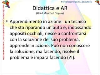 • Apprendimento in azione: un tecnico
che sta riparando un’auto e, indossando
appositi occhiali, riesce a confrontarsi
con la soluzione del suo problema,
apprende in azione. Può non conoscere
la soluzione, ma facendo, risolve il
problema e impara facendo (?!).
Didattica e AR
(Head Mounted Display)
IPROCESSICOGNITIVI,LETECNOLOGIEINTERATTIVEEILMETODOMONTESSORI fruire di esperienze di Ar già realizzate
 