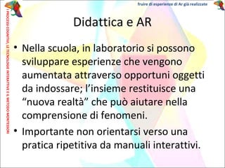 • Nella scuola, in laboratorio si possono
sviluppare esperienze che vengono
aumentata attraverso opportuni oggetti
da indossare; l’insieme restituisce una
“nuova realtà” che può aiutare nella
comprensione di fenomeni.
• Importante non orientarsi verso una
pratica ripetitiva da manuali interattivi.
Didattica e AR
IPROCESSICOGNITIVI,LETECNOLOGIEINTERATTIVEEILMETODOMONTESSORI fruire di esperienze di Ar già realizzate
 